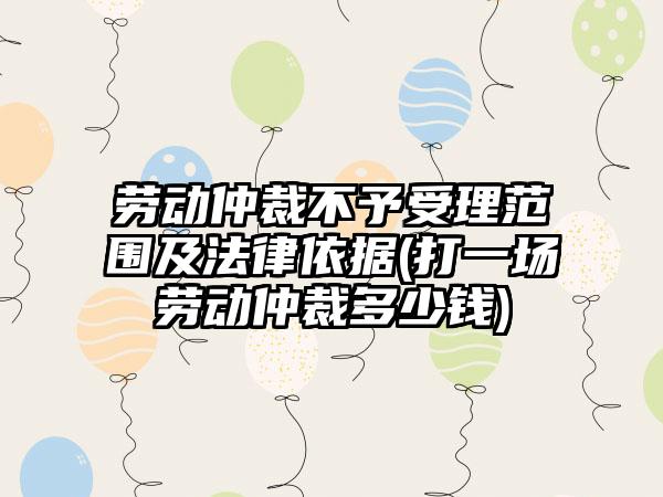 劳动仲裁不予受理范围及法律依据(打一场劳动仲裁多少钱)