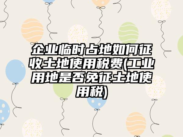 企业临时占地如何征收土地使用税费(工业用地是否免征土地使用税)