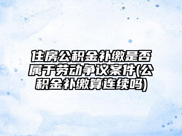 住房公积金补缴是否属于劳动争议案件(公积金补缴算连续吗)