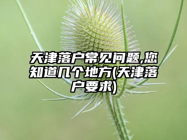 天津落户常见问题,您知道几个地方(天津落户要求)  第1张