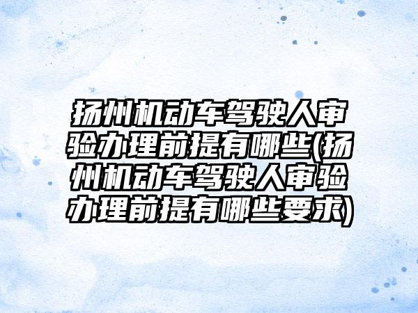 扬州机动车驾驶人审验办理前提有哪些(扬州机动车驾驶人审验办理前提有哪些要求)  第1张