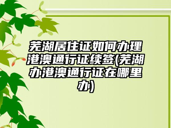 芜湖居住证如何办理港澳通行证续签(芜湖办港澳通行证在哪里办)