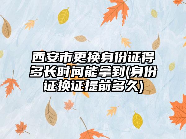 西安市更换身份证得多长时间能拿到(身份证换证提前多久)  第1张