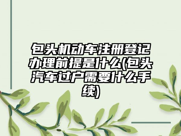 包头机动车注册登记办理前提是什么(包头汽车过户需要什么手续)