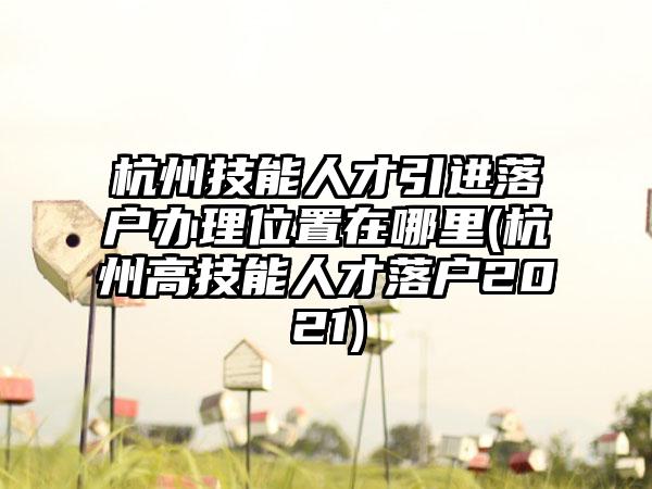 杭州技能人才引进落户办理位置在哪里(杭州高技能人才落户2021)  第1张