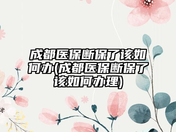 成都医保断保了该如何办(成都医保断保了该如何办理)