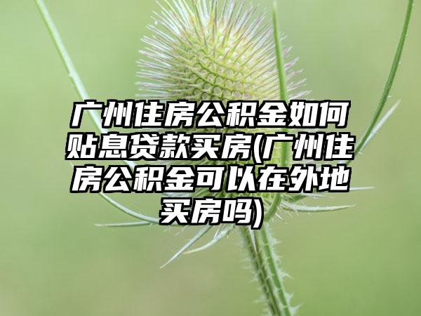 广州住房公积金如何贴息贷款买房(广州住房公积金可以在外地买房吗)  第1张