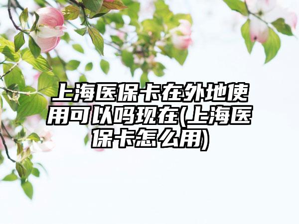上海医保卡在外地使用可以吗现在(上海医保卡怎么用)