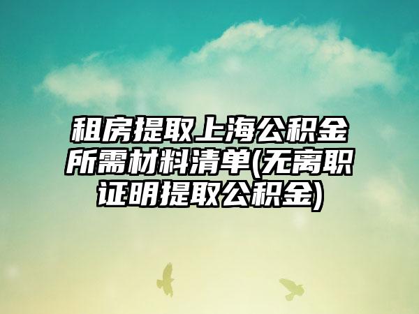 租房提取上海公积金所需材料清单(无离职证明提取公积金)