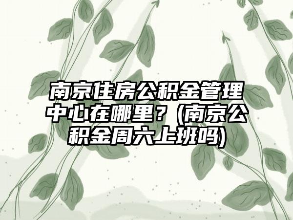 南京住房公积金管理中心在哪里？(南京公积金周六上班吗)  第1张