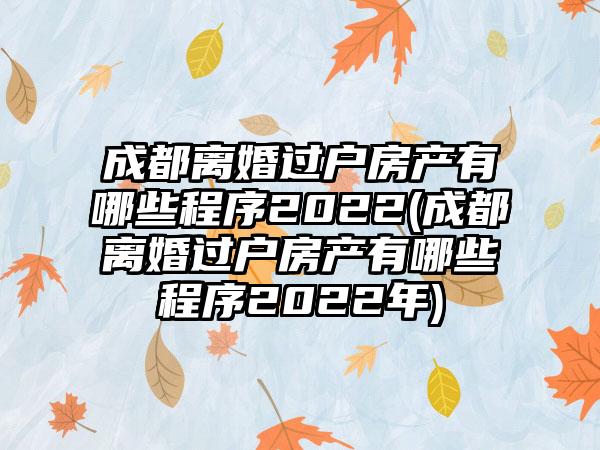 成都离婚过户房产有哪些程序2022(成都离婚过户房产有哪些程序2022年)  第1张