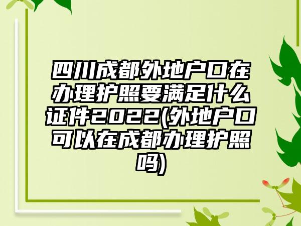 四川成都外地户口在办理护照要满足什么证件2022(外地户口可以在成都办理护照吗)  第1张