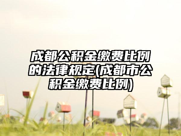 成都公积金缴费比例的法律规定(成都市公积金缴费比例)