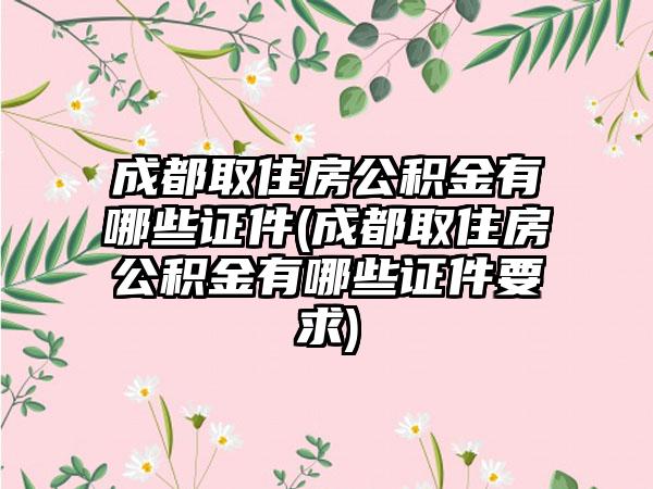 成都取住房公积金有哪些证件(成都取住房公积金有哪些证件要求)