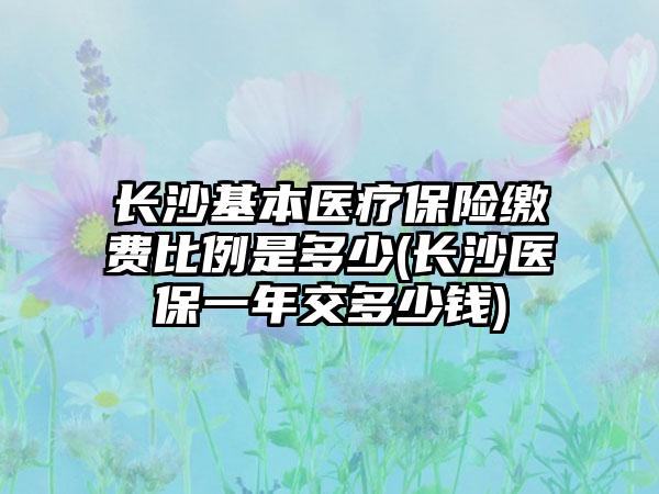 长沙基本医疗保险缴费比例是多少(长沙医保一年交多少钱)