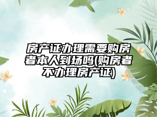 房产证办理需要购房者本人到场吗(购房者不办理房产证)  第1张