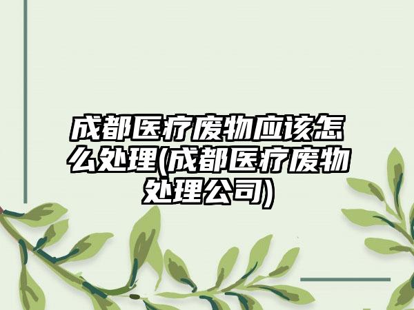 成都医疗废物应该怎么处理(成都医疗废物处理公司)  第1张