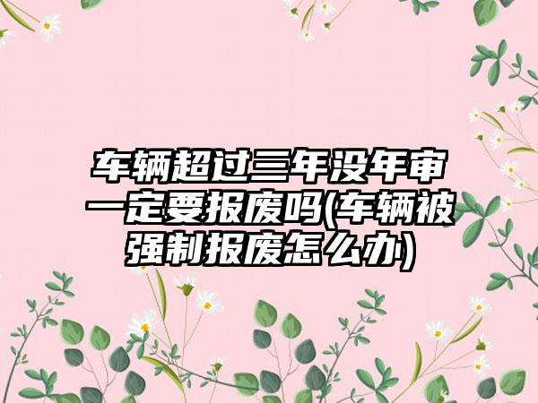 车辆超过三年没年审一定要报废吗(车辆被强制报废怎么办)