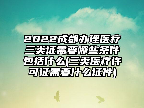 2022成都办理医疗三类证需要哪些条件包括什么(三类医疗许可证需要什么证件)