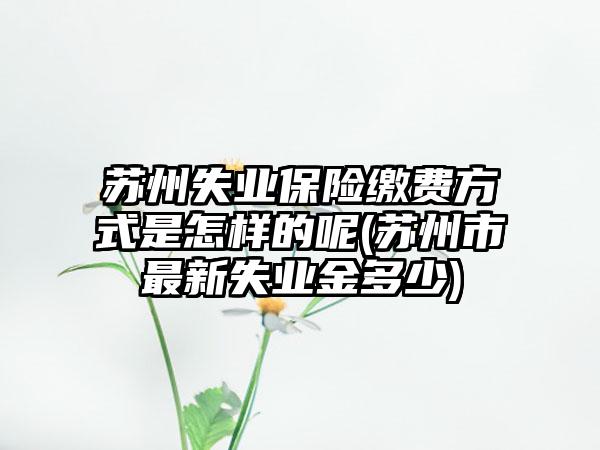 苏州失业保险缴费方式是怎样的呢(苏州市最新失业金多少)  第1张