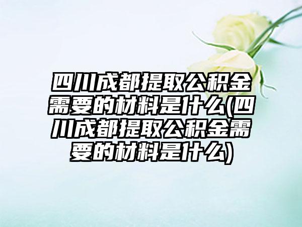 四川成都提取公积金需要的材料是什么(四川成都提取公积金需要的材料是什么)