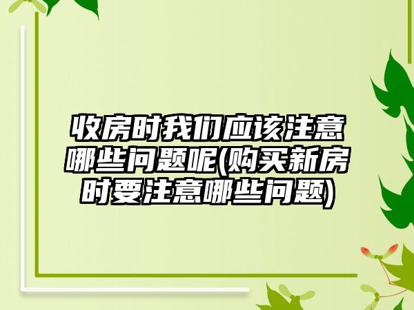 收房时我们应该注意哪些问题呢(购买新房时要注意哪些问题)  第1张