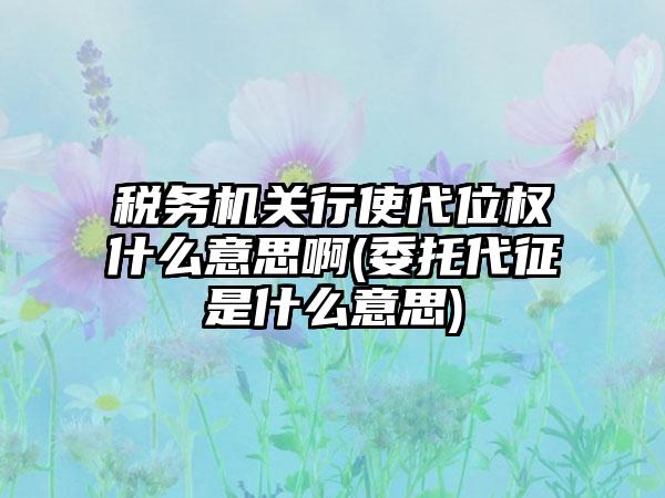 税务机关行使代位权什么意思啊(委托代征是什么意思)