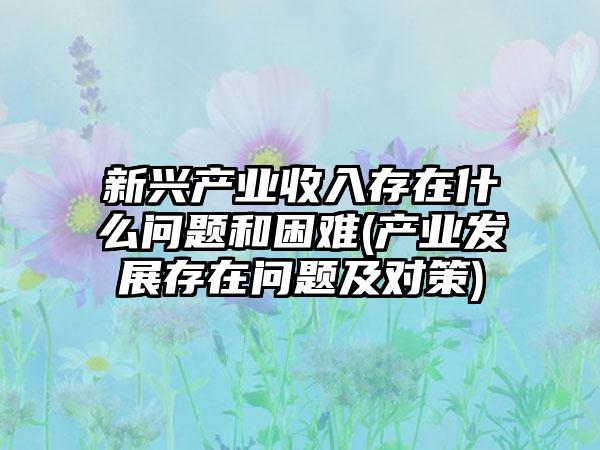 新兴产业收入存在什么问题和困难(产业发展存在问题及对策)