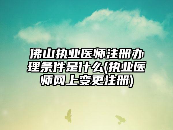 佛山执业医师注册办理条件是什么(执业医师网上变更注册)