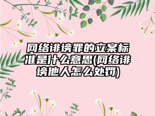 网络诽谤罪的立案标准是什么意思(网络诽谤他人怎么处罚)