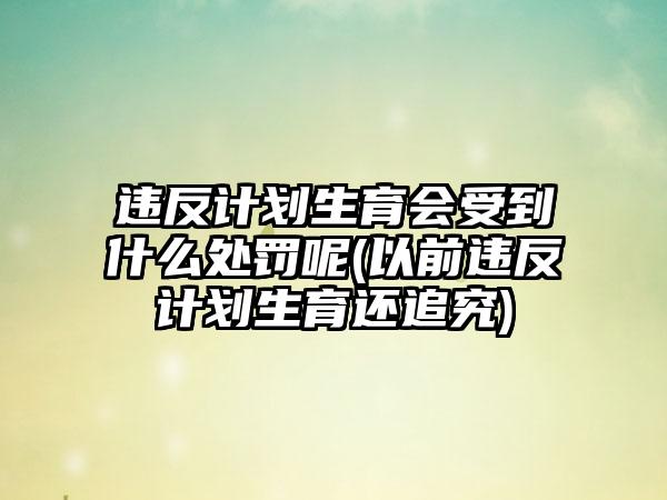 违反计划生育会受到什么处罚呢(以前违反计划生育还追究)