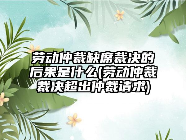 劳动仲裁缺席裁决的后果是什么(劳动仲裁裁决超出仲裁请求)  第1张