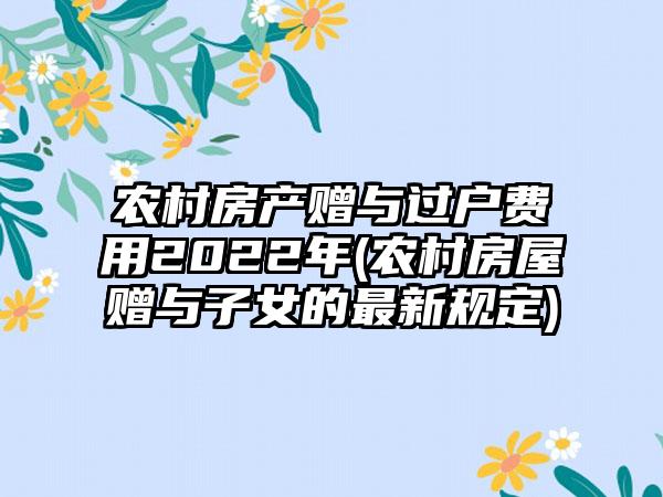 农村房产赠与过户费用2022年(农村房屋赠与子女的最新规定)