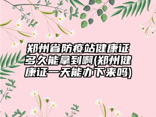 郑州省防疫站健康证多久能拿到啊(郑州健康证一天能办下来吗)