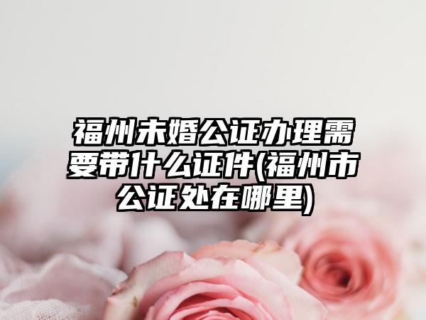 福州未婚公证办理需要带什么证件(福州市公证处在哪里)  第1张