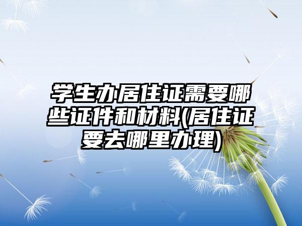 学生办居住证需要哪些证件和材料(居住证要去哪里办理)  第1张