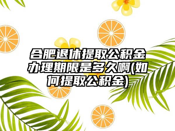 合肥退休提取公积金办理期限是多久啊(如何提取公积金)