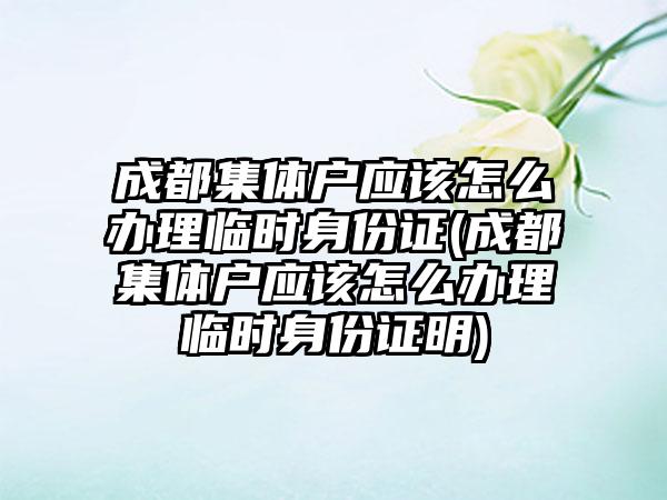 成都集体户应该怎么办理临时身份证(成都集体户应该怎么办理临时身份证明)