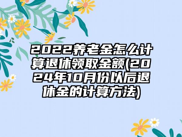 2022养老金怎么计算退休领取金额(2024年10月份以后退休金的计算方法)