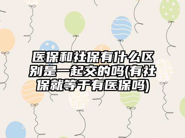 医保和社保有什么区别是一起交的吗(有社保就等于有医保吗)  第1张