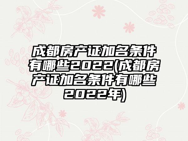 成都房产证加名条件有哪些2022(成都房产证加名条件有哪些2022年)  第1张