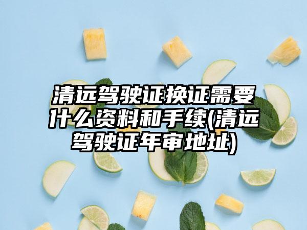 清远驾驶证换证需要什么资料和手续(清远驾驶证年审地址)