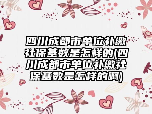 四川成都市单位补缴社保基数是怎样的(四川成都市单位补缴社保基数是怎样的啊)  第1张