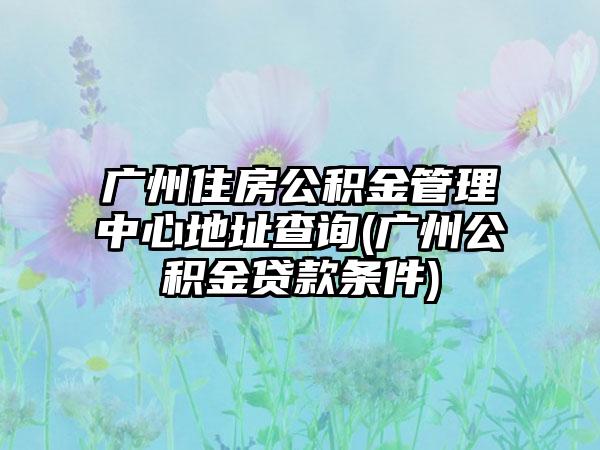 广州住房公积金管理中心地址查询(广州公积金贷款条件)  第1张