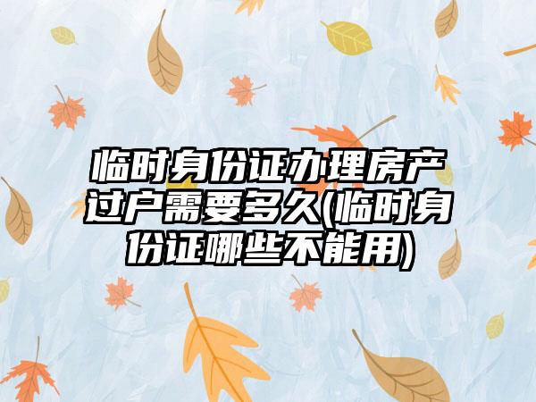 临时身份证办理房产过户需要多久(临时身份证哪些不能用)