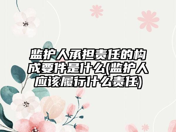 监护人承担责任的构成要件是什么(监护人应该履行什么责任)  第1张