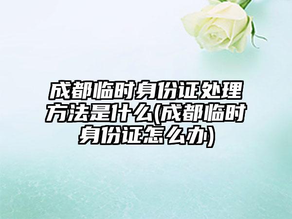 成都临时身份证处理方法是什么(成都临时身份证怎么办)  第1张