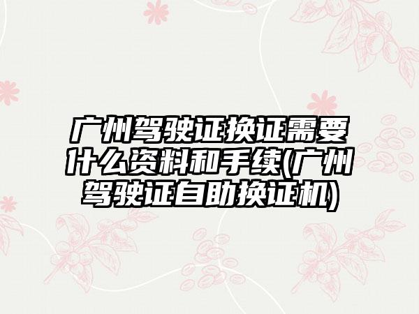 广州驾驶证换证需要什么资料和手续(广州驾驶证自助换证机)  第1张