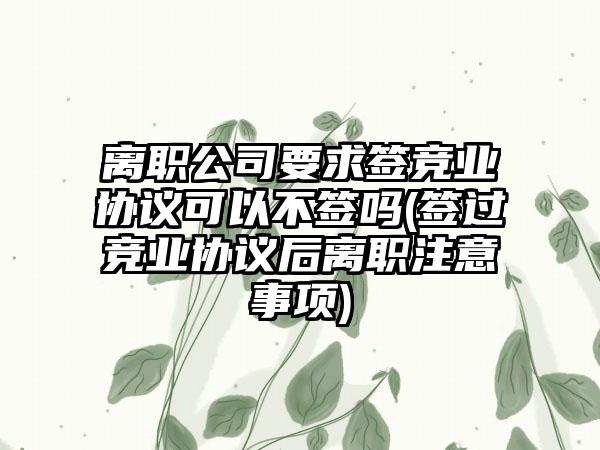 离职公司要求签竞业协议可以不签吗(签过竞业协议后离职注意事项)  第1张