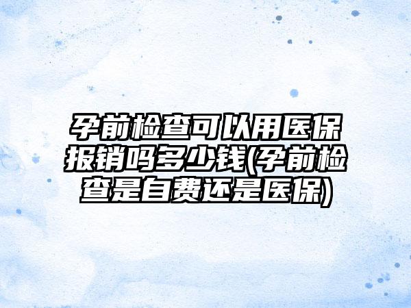 孕前检查可以用医保报销吗多少钱(孕前检查是自费还是医保)  第1张